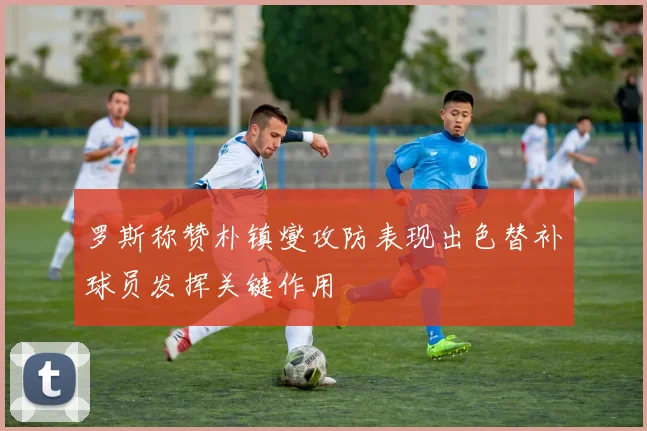 罗斯称赞朴镇燮攻防表现出色替补球员发挥关键作用